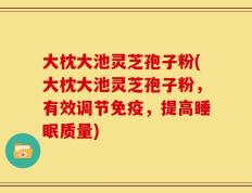 大枕大池灵芝孢子粉(大枕大池灵芝孢子粉，有效调节免疫，提高睡眠质量)