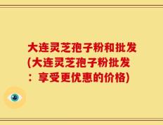 大连灵芝孢子粉和批发(大连灵芝孢子粉批发：享受更优惠的价格)