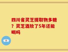 四川省灵芝提取物多糖？灵芝酒放了5年还能喝吗
