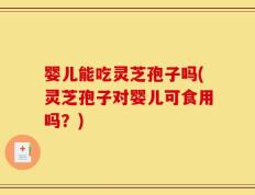 婴儿能吃灵芝孢子吗(灵芝孢子对婴儿可食用吗？)