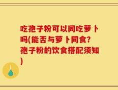 吃孢子粉可以同吃萝卜吗(能否与萝卜同食？孢子粉的饮食搭配须知)