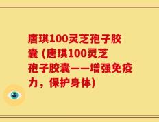 唐琪100灵芝孢子胶囊 (唐琪100灵芝孢子胶囊——增强免疫力，保护身体)