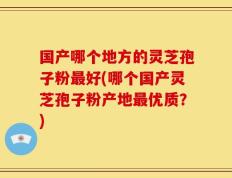 国产哪个地方的灵芝孢子粉最好(哪个国产灵芝孢子粉产地最优质？)