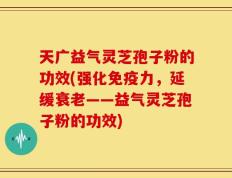 天广益气灵芝孢子粉的功效(强化免疫力，延缓衰老——益气灵芝孢子粉的功效)