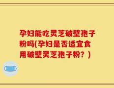 孕妇能吃灵芝破壁孢子粉吗(孕妇是否适宜食用破壁灵芝孢子粉？)