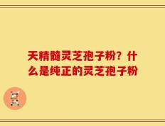 天精髓灵芝孢子粉？什么是纯正的灵芝孢子粉