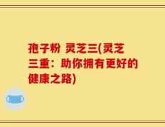 孢子粉 灵芝三(灵芝三重：助你拥有更好的健康之路)