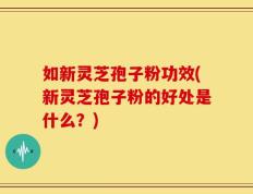 如新灵芝孢子粉功效(新灵芝孢子粉的好处是什么？)