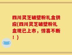 四川灵芝破壁粉礼盒供应(四川灵芝破壁粉礼盒现已上市，惊喜不断！)