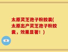 太原灵芝孢子粉胶囊(太原出产灵芝孢子粉胶囊，效果显著！)