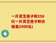 一斤灵芝孢子粉2500(一斤灵芝孢子粉价格是2500元)