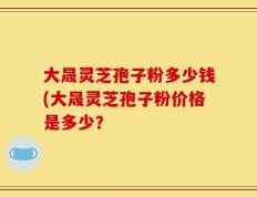 大晟灵芝孢子粉多少钱(大晟灵芝孢子粉价格是多少？