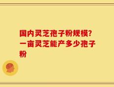 国内灵芝孢子粉规模？一亩灵芝能产多少孢子粉