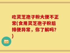 吃灵芝孢子粉大便不正常(食用灵芝孢子粉后排便异常，你了解吗？)