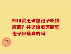 四川灵芝破壁孢子粉供应商？井之缘灵芝破壁孢子粉是真的吗