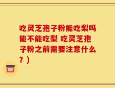 吃灵芝孢子粉能吃梨吗能不能吃梨 吃灵芝孢子粉之前需要注意什么？)