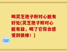喝灵芝孢子粉对心脏有好处(灵芝孢子粉对心脏有益，喝了它你会感受到很棒！)