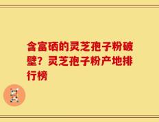 含富硒的灵芝孢子粉破壁？灵芝孢子粉产地排行榜