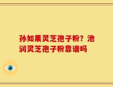 孙如果灵芝孢子粉？池润灵芝孢子粉靠谱吗
