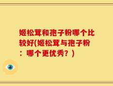 姬松茸和孢子粉哪个比较好(姬松茸与孢子粉：哪个更优秀？)