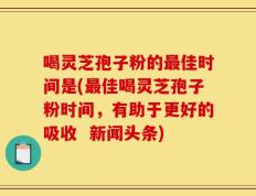 喝灵芝孢子粉的最佳时间是(最佳喝灵芝孢子粉时间，有助于更好的吸收  新闻头条)