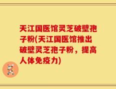 天江国医馆灵芝破壁孢子粉(天江国医馆推出破壁灵芝孢子粉，提高人体免疫力)