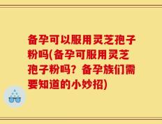 备孕可以服用灵芝孢子粉吗(备孕可服用灵芝孢子粉吗？备孕族们需要知道的小妙招)