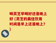喝灵芝早喝好还是晚上好 (灵芝的最佳饮用时间是早上还是晚上？)