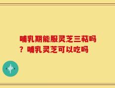 哺乳期能服灵芝三萜吗？哺乳灵芝可以吃吗