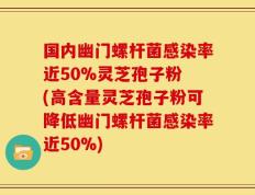 国内幽门螺杆菌感染率近50%灵芝孢子粉 (高含量灵芝孢子粉可降低幽门螺杆菌感染率近50%)