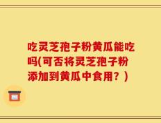 吃灵芝孢子粉黄瓜能吃吗(可否将灵芝孢子粉添加到黄瓜中食用？)