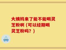 大姨妈来了能不能喝灵芝粉啊 (可以经期喝灵芝粉吗？)