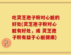 吃灵芝孢子粉对心脏的好处(灵芝孢子粉对心脏有好处，或 灵芝孢子粉有益于心脏健康)