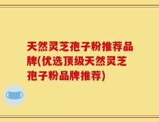 天然灵芝孢子粉推荐品牌(优选顶级天然灵芝孢子粉品牌推荐)