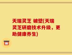 天瑞灵芝 破壁(天瑞灵芝研磨技术升级，更助健康养生)