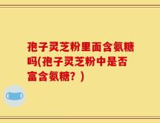 孢子灵芝粉里面含氨糖吗(孢子灵芝粉中是否富含氨糖？)
