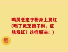 喝灵芝孢子粉身上发红(喝了灵芝孢子粉，皮肤发红？这样解决！)