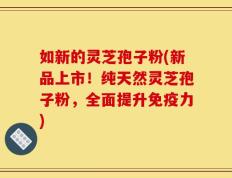 如新的灵芝孢子粉(新品上市！纯天然灵芝孢子粉，全面提升免疫力)