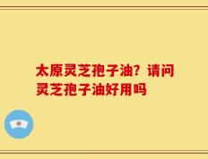 太原灵芝孢子油？请问灵芝孢子油好用吗