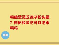 喝破壁灵芝孢子粉头晕？枸杞和灵芝可以泡水喝吗