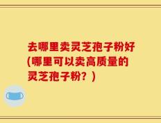 去哪里卖灵芝孢子粉好(哪里可以卖高质量的灵芝孢子粉？)