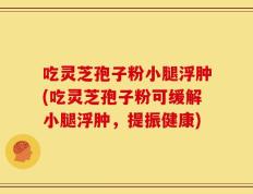 吃灵芝孢子粉小腿浮肿(吃灵芝孢子粉可缓解小腿浮肿，提振健康)