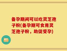 备孕期间可以吃灵芝孢子粉(备孕期可食用灵芝孢子粉，助促受孕)