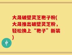 大晟破壁灵芝袍子粉(大晟推出破壁灵芝粉，轻松换上“袍子”新装)