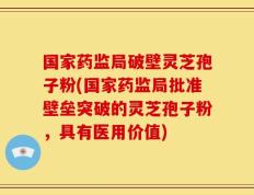 国家药监局破壁灵芝孢子粉(国家药监局批准壁垒突破的灵芝孢子粉，具有医用价值)