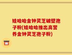 娃哈哈金钟灵芝破壁孢子粉(娃哈哈推出高营养金钟灵芝孢子粉)