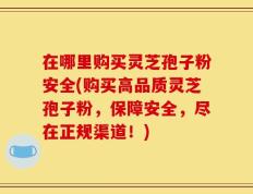 在哪里购买灵芝孢子粉安全(购买高品质灵芝孢子粉，保障安全，尽在正规渠道！)