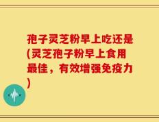 孢子灵芝粉早上吃还是(灵芝孢子粉早上食用最佳，有效增强免疫力)