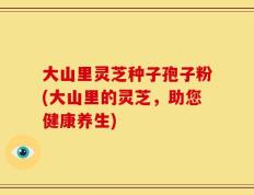 大山里灵芝种子孢子粉(大山里的灵芝，助您健康养生)