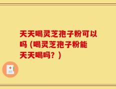 天天喝灵芝孢子粉可以吗 (喝灵芝孢子粉能天天喝吗？)